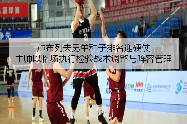 卢布列夫男单种子排名迎硬仗 主帅以临场执行检验战术调整与阵容管理